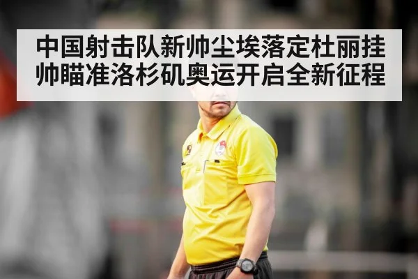中国射击队新帅尘埃落定杜丽挂帅瞄准洛杉矶奥运开启全新征程